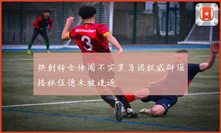 热刺转会传闻不实罗马诺权威辟谣格林伍德未被追逐