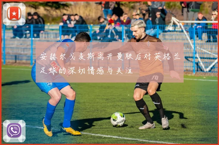 安赫尔戈麦斯离开曼联后对英格兰足球的深切情感与关注