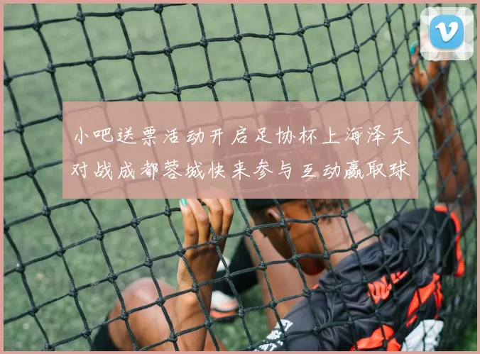 小吧送票活动开启足协杯上海泽天对战成都蓉城快来参与互动赢取球票