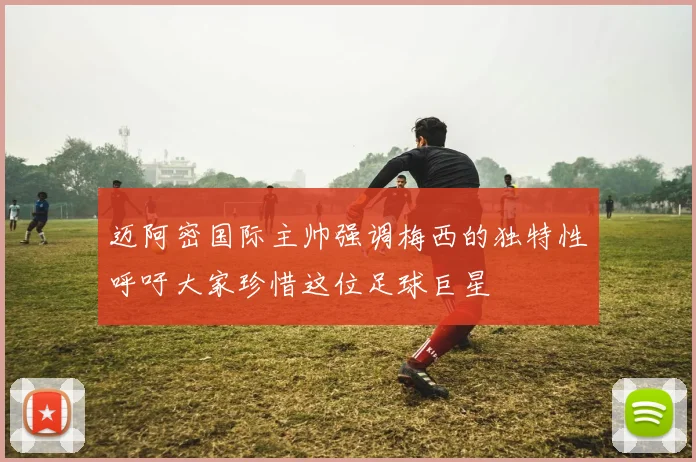 迈阿密国际主帅强调梅西的独特性呼吁大家珍惜这位足球巨星