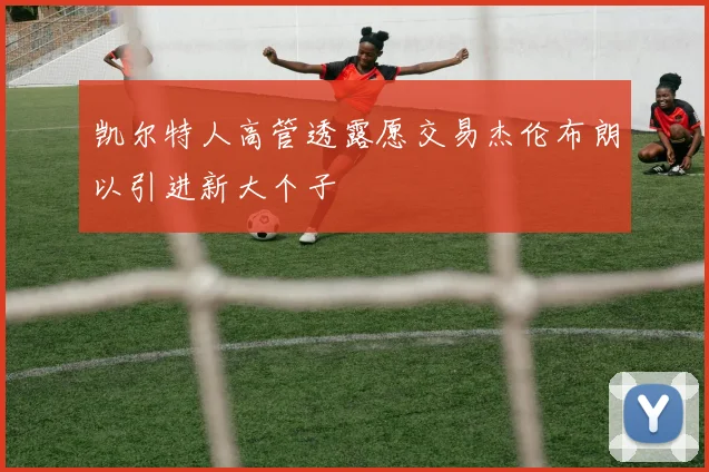 凯尔特人高管透露愿交易杰伦布朗以引进新大个子
