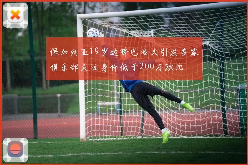 保加利亚19岁边锋巴洛夫引发多家俱乐部关注身价低于200万欧元