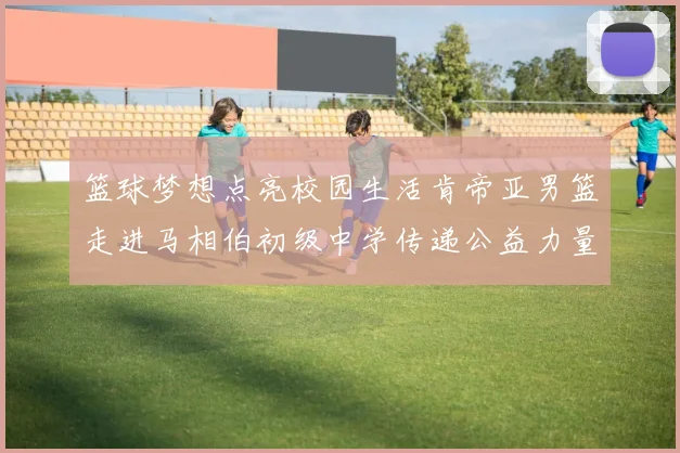 篮球梦想点亮校园生活肯帝亚男篮走进马相伯初级中学传递公益力量