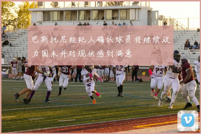 巴斯托尼经纪人确认球员将继续效力国米并对现状感到满意