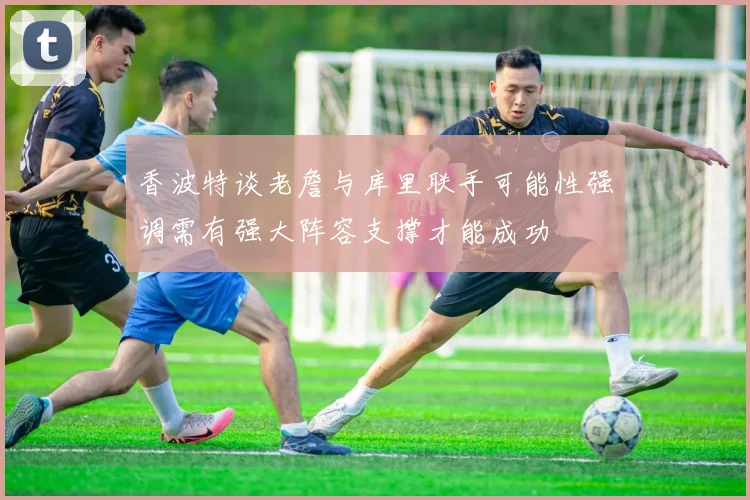 香波特谈老詹与库里联手可能性强调需有强大阵容支撑才能成功
