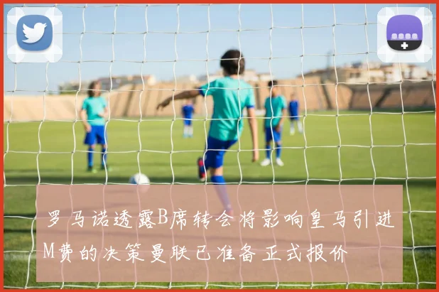 罗马诺透露B席转会将影响皇马引进M费的决策曼联已准备正式报价