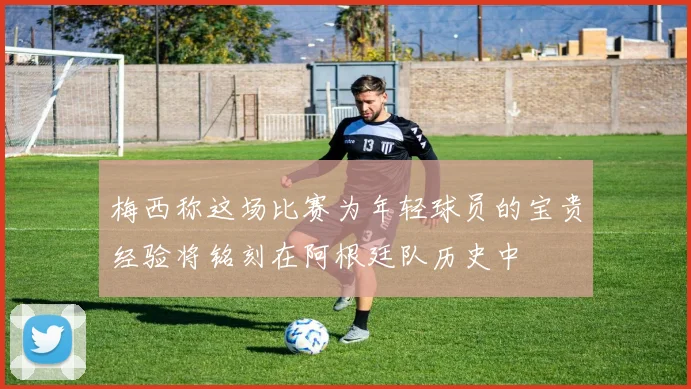 梅西称这场比赛为年轻球员的宝贵经验将铭刻在阿根廷队历史中
