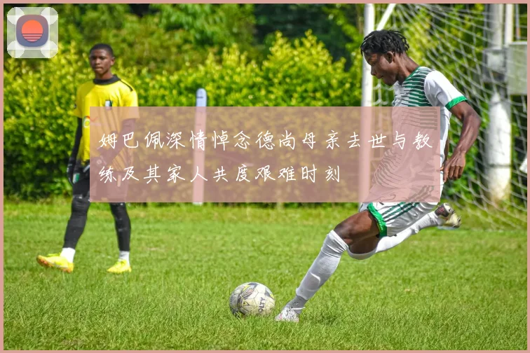 姆巴佩深情悼念德尚母亲去世与教练及其家人共度艰难时刻