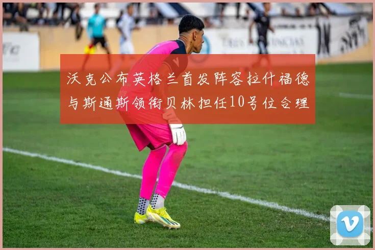 沃克公布英格兰首发阵容拉什福德与斯通斯领衔贝林担任10号位合理性分析