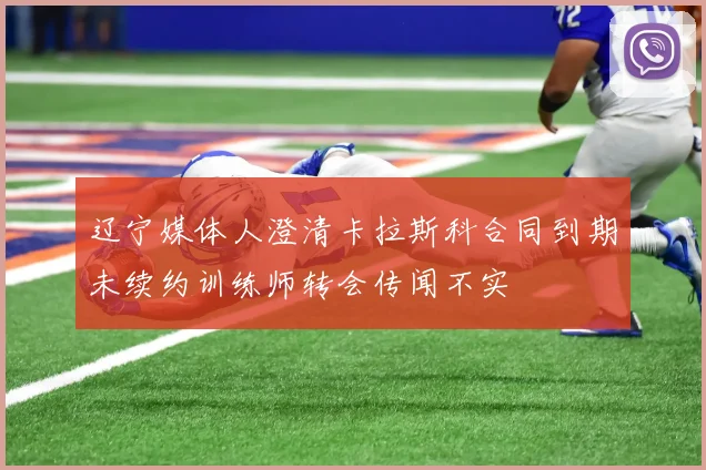辽宁媒体人澄清卡拉斯科合同到期未续约训练师转会传闻不实