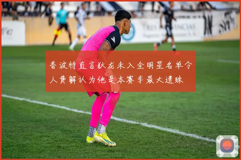 香波特直言狄龙未入全明星名单令人费解认为他是本赛季最大遗珠