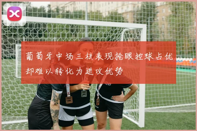 葡萄牙中场三核表现抢眼控球占优却难以转化为进攻优势