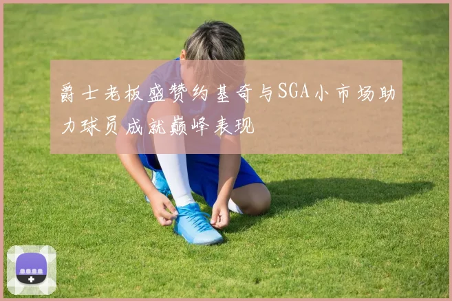 爵士老板盛赞约基奇与SGA小市场助力球员成就巅峰表现