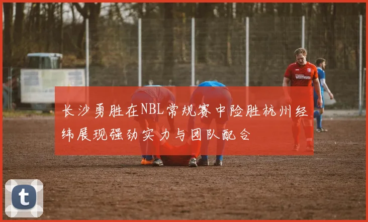 长沙勇胜在NBL常规赛中险胜杭州经纬展现强劲实力与团队配合