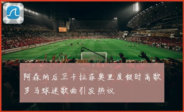 阿森纳后卫卡拉菲奥里度假时高歌罗马球迷歌曲引发热议