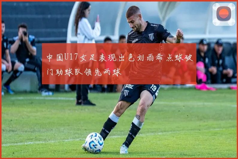 中国U17女足表现出色刘雨希点球破门助球队领先两球