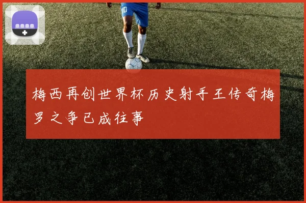 梅西再创世界杯历史射手王传奇梅罗之争已成往事