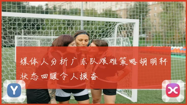 媒体人分析广东队艰难策略胡明轩状态回暖令人振奋