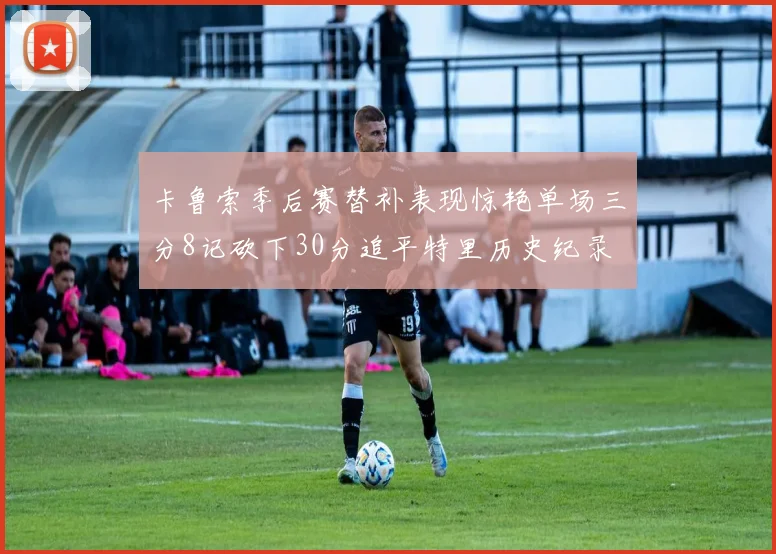 卡鲁索季后赛替补表现惊艳单场三分8记砍下30分追平特里历史纪录