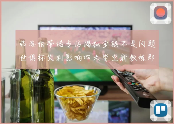 弗洛伦蒂诺专访揭秘金钱不是问题世俱杯失利影响四大皆空新教练即将到来