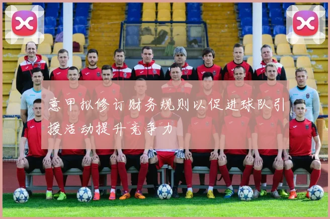 意甲拟修订财务规则以促进球队引援活动提升竞争力