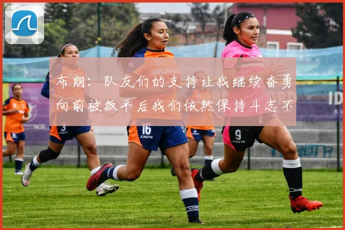 布朗：队友们的支持让我继续奋勇向前被扳平后我们依然保持斗志不言放弃